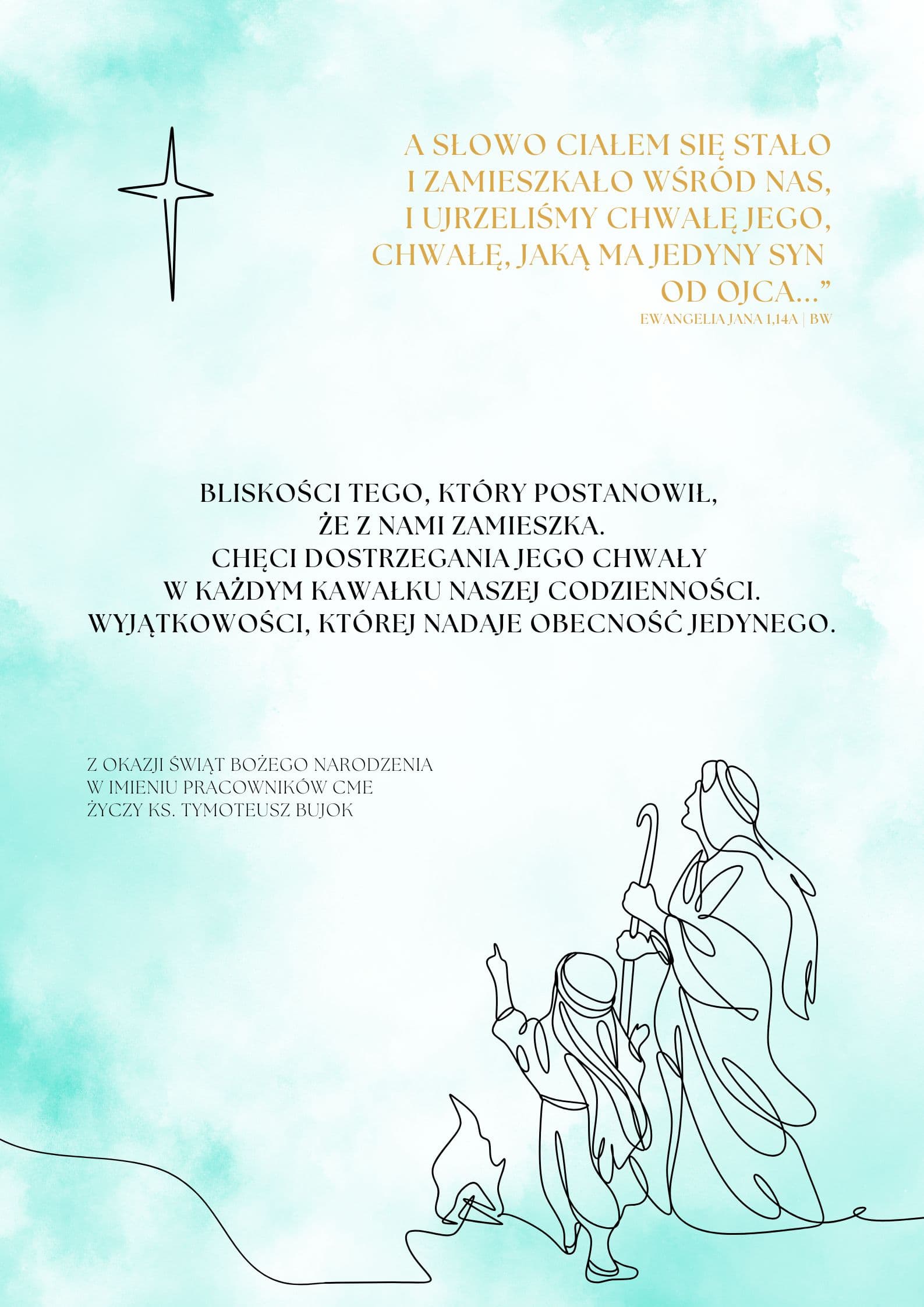 A Słowo ciałem się stało
i zamieszkało wśród nas,
i ujrzeliśmy chwałę jego,
chwałę, jaką ma jedyny Syn
od Ojca...”
Ewangelia Jana 1,14a | BWBliskości Tego, który postanowił,
że z nami zamieszka.
Chęci dostrzegania Jego chwały
w każdym kawałku naszej codzienności.
Wyjątkowości, której nadaje obecność Jedynego.Z okazji Świąt Bożego Narodzenia
w imieniu pracowników CME
życzy ks. Tymoteusz Bujok